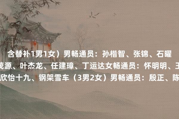 含替补1男1女）男畅通员：孙楷智、张锦、石曜隆、安泰、李纯键、姜茂源、叶杰龙、任建璋、丁运达女畅通员：怀明明、王璇、应清、王瑜、王欣怡十九、钢架雪车（3男2女）男畅通员：殷正、陈文浩、林勤炜女畅通员：赵丹、梁雨欣二十、雪橇（3男3女）男畅通员：鲍振宇、居巴依·赛克依、侯硕女畅通员：王沛宣、古丽洁乃提·阿迪克尤木、赵佳颖【职守裁剪：李平书】体育集锦