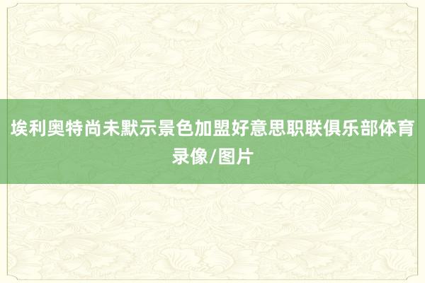 埃利奥特尚未默示景色加盟好意思职联俱乐部体育录像/图片