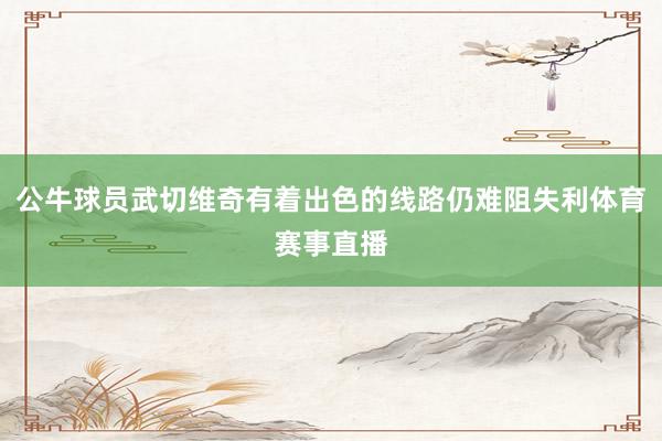 公牛球员武切维奇有着出色的线路仍难阻失利体育赛事直播