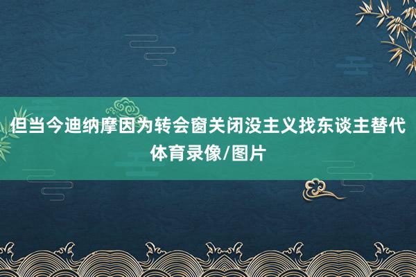 但当今迪纳摩因为转会窗关闭没主义找东谈主替代体育录像/图片