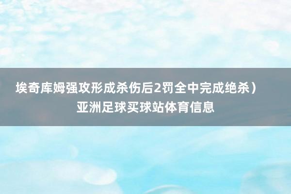 埃奇库姆强攻形成杀伤后2罚全中完成绝杀）    亚洲足球买球站体育信息