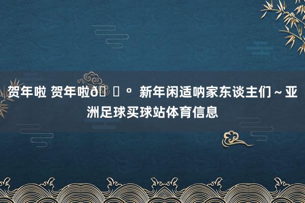 贺年啦 贺年啦🐺  新年闲适呐家东谈主们～亚洲足球买球站体育信息