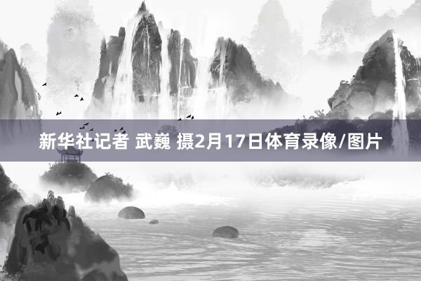 新华社记者 武巍 摄2月17日体育录像/图片