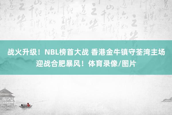 战火升级！NBL榜首大战 香港金牛镇守荃湾主场迎战合肥暴风！体育录像/图片