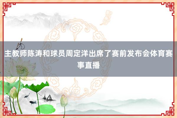 主教师陈涛和球员周定洋出席了赛前发布会体育赛事直播