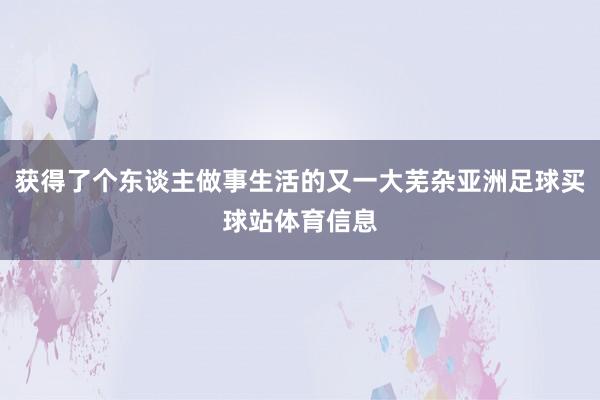 获得了个东谈主做事生活的又一大芜杂亚洲足球买球站体育信息