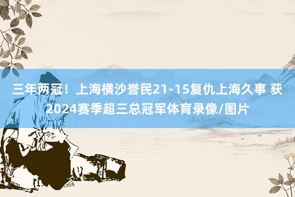 三年两冠！上海横沙誉民21-15复仇上海久事 获2024赛季超三总冠军体育录像/图片