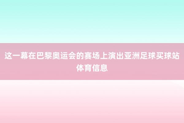 这一幕在巴黎奥运会的赛场上演出亚洲足球买球站体育信息