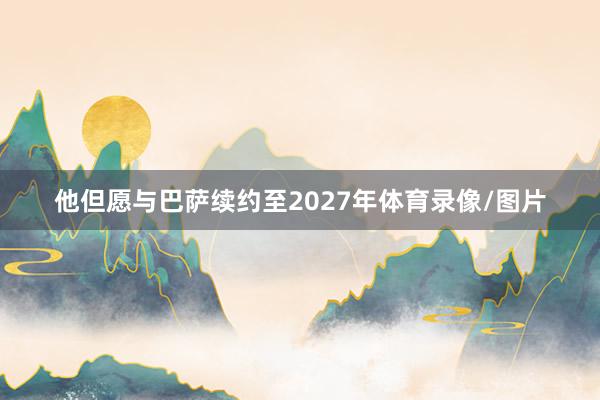 他但愿与巴萨续约至2027年体育录像/图片