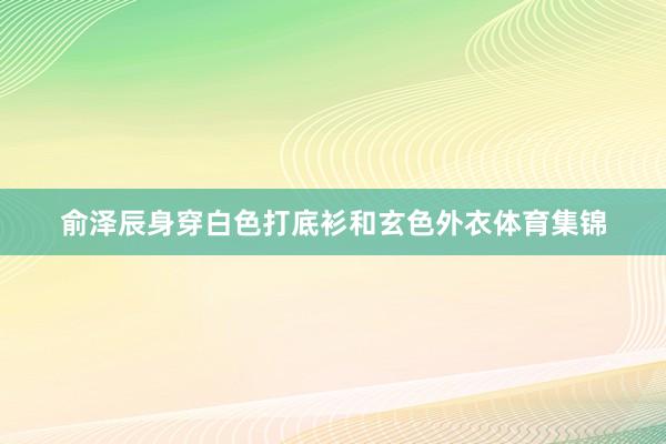俞泽辰身穿白色打底衫和玄色外衣体育集锦
