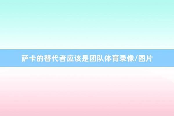 萨卡的替代者应该是团队体育录像/图片