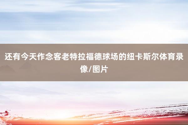 还有今天作念客老特拉福德球场的纽卡斯尔体育录像/图片