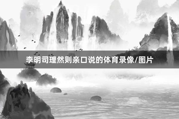 李明司理然则亲口说的体育录像/图片