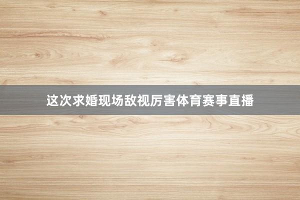 这次求婚现场敌视厉害体育赛事直播